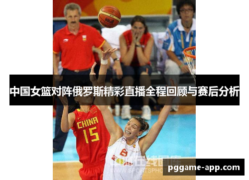中国女篮对阵俄罗斯精彩直播全程回顾与赛后分析