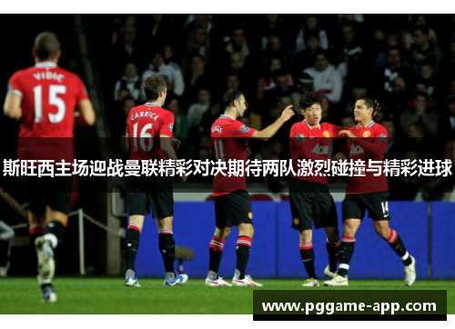 斯旺西主场迎战曼联精彩对决期待两队激烈碰撞与精彩进球